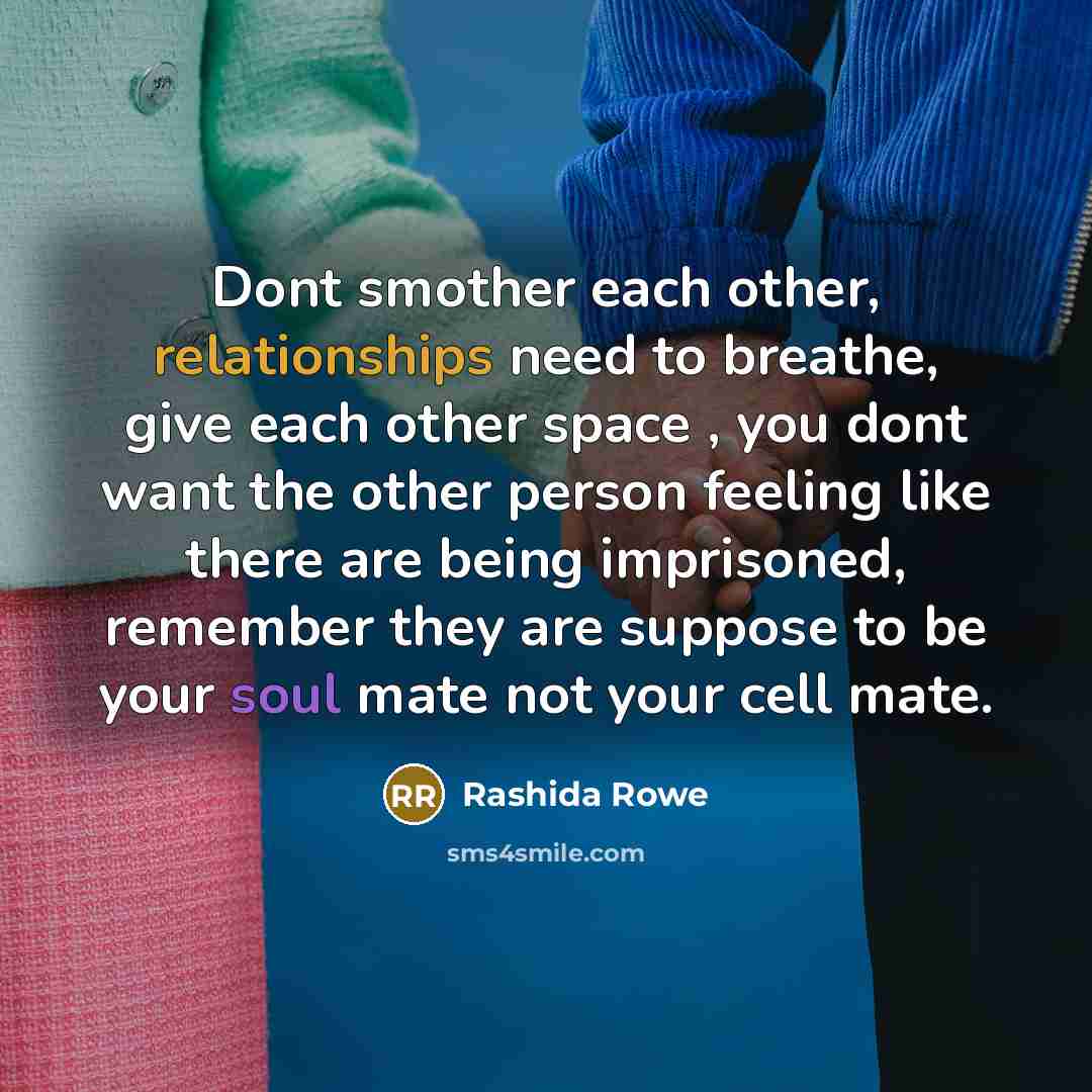 “Dont smother each other, relationships need to breathe, give each other space , you dont want the other person feeling like there are being imprisoned, remember they are suppose to be your soul mate not your cell mate.” quote by Rashida Rowe