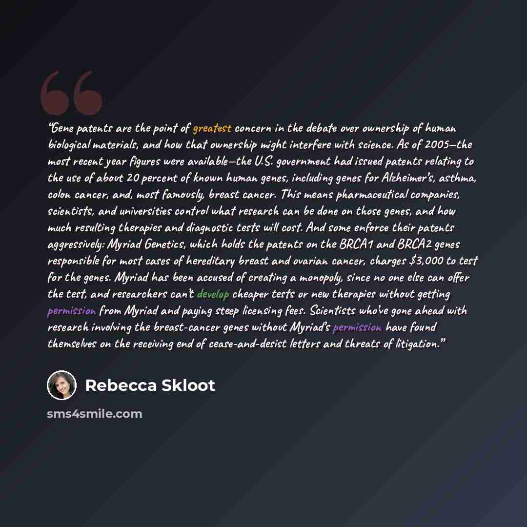 “Gene patents are the point of greatest concern in the debate over ownership of human biological materials, and how that ownership might interfere with science. As of 2005—the most recent year figures were available—the U.S. government had issued patents relating to the use of about 20 percent of…” quote by Rebecca Skloot