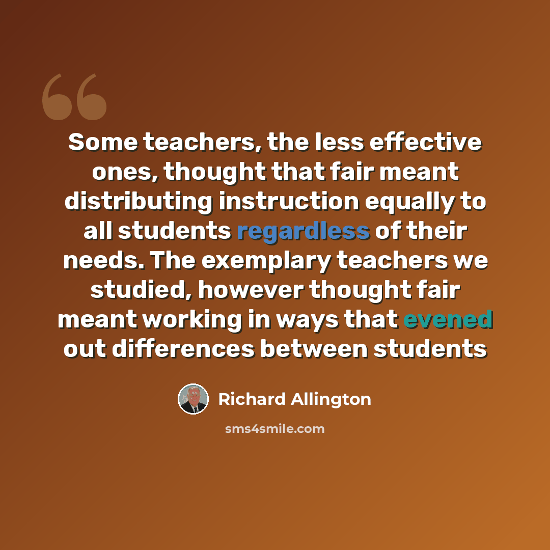 “Some teachers, the less effective ones, thought that fair meant distributing instruction equally to all students regardless of their needs. The exemplary teachers we studied, however thought fair meant working in ways that evened out differences between students” quote by Richard Allington