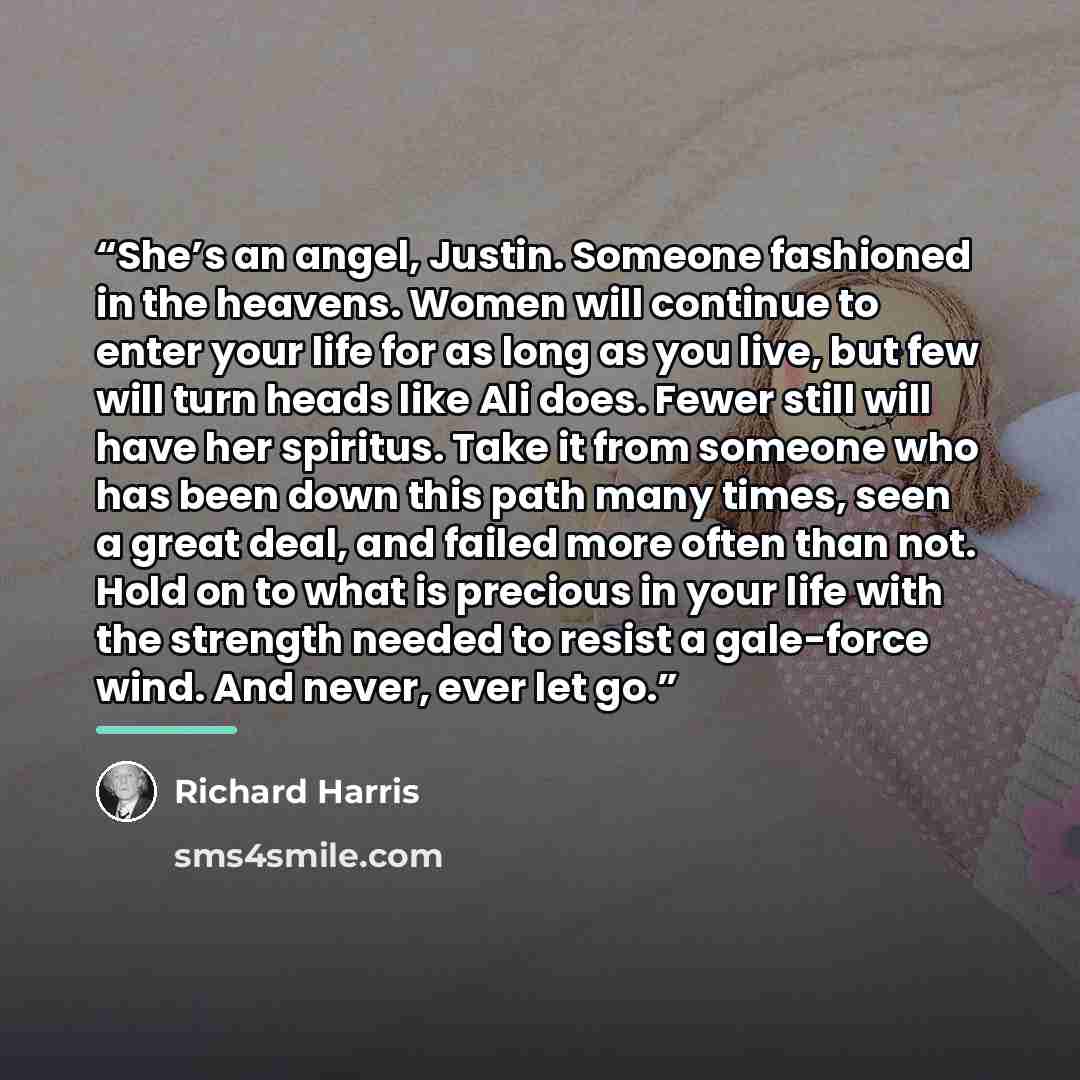 “She’s an angel, Justin. Someone fashioned in the heavens. Women will continue to enter your life for as long as you live, but few will turn heads like Ali does. Fewer still will have her spiritus. Take it from someone who has been down this path many times, seen a great deal, and failed more often…” quote by Richard Harris