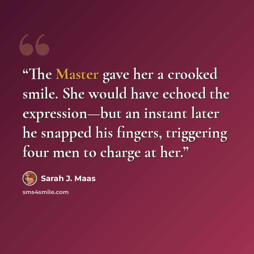 “The Master gave her a crooked smile. She would have echoed the expression—but an instant later he snapped his fingers, triggering four men to charge at her.” quote by Sarah J. Maas