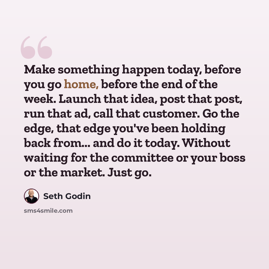 “Make something happen today, before you go home, before the end of the week. Launch that idea, post that post, run that ad, call that customer. Go the edge, that edge you've been holding back from... and do it today. Without waiting for the committee or your boss or the market. Just go.” quote by Seth Godin