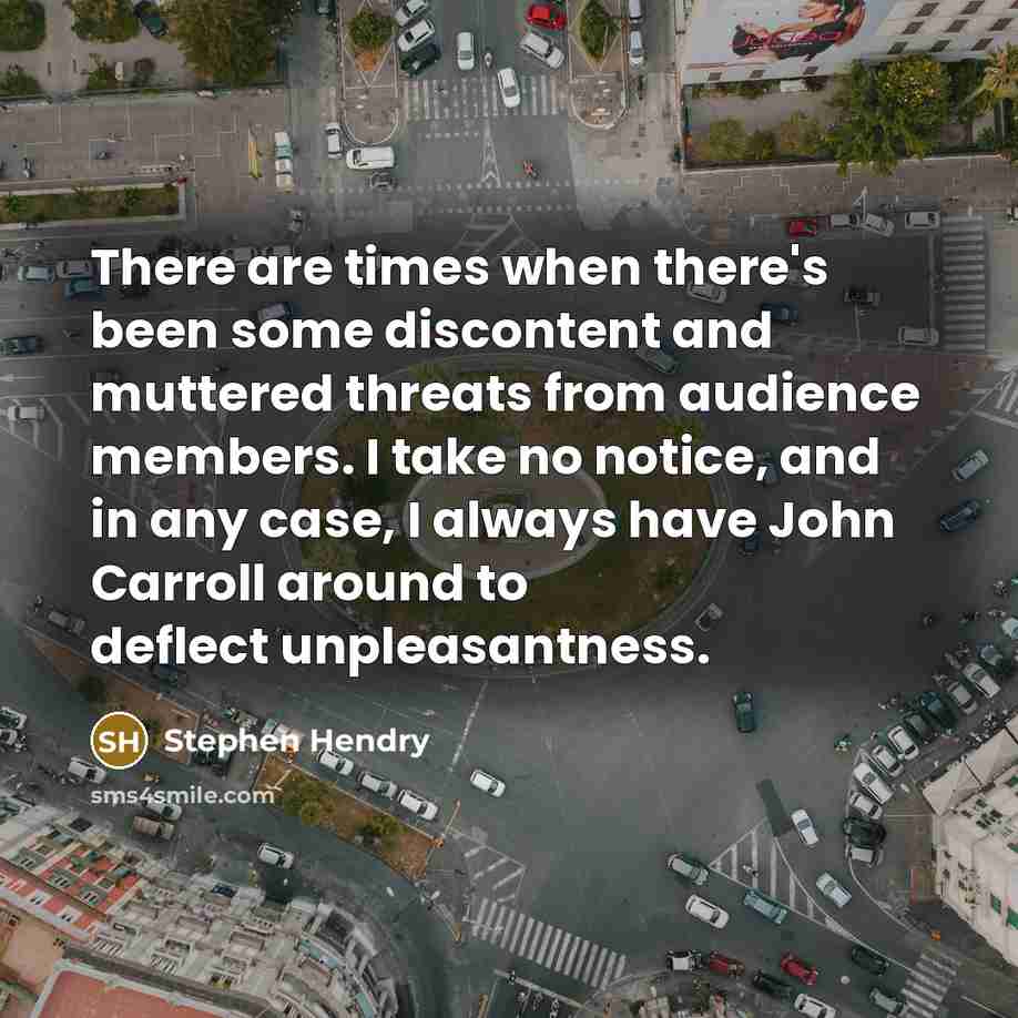 “There are times when there's been some discontent and muttered threats from audience members. I take no notice, and in any case, I always have John Carroll around to deflect unpleasantness.” quote by Stephen Hendry