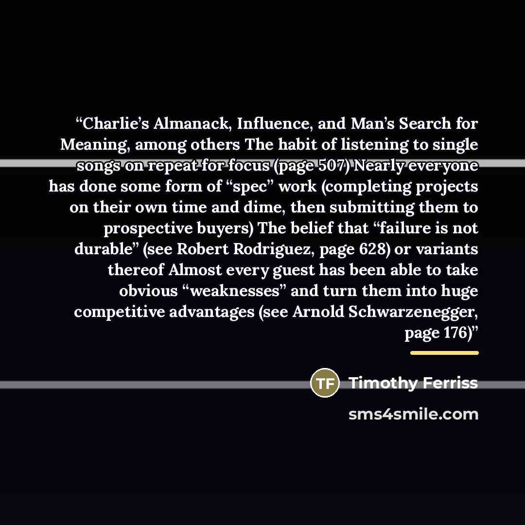 “Charlie’s Almanack, Influence, and Man’s Search for Meaning, among others The habit of listening to single songs on repeat for focus (page 507) Nearly everyone has done some form of “spec” work (completing projects on their own time and dime, then submitting them to prospective buyers) The belief…” quote by Timothy Ferriss