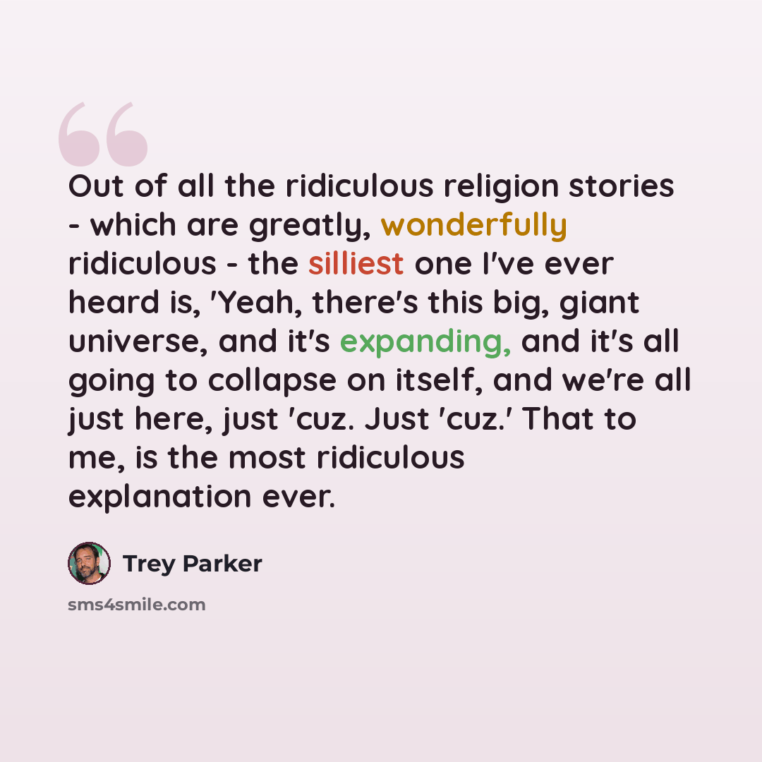“Out of all the ridiculous religion stories - which are greatly, wonderfully ridiculous - the silliest one I've ever heard is, 'Yeah, there's this big, giant universe, and it's expanding, and it's all going to collapse on itself, and we're all just here, just 'cuz. Just 'cuz.' That to me, is the…” quote by Trey Parker