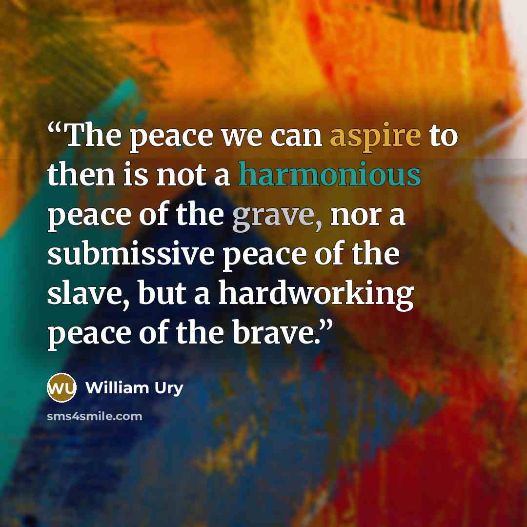 “The peace we can aspire to then is not a harmonious peace of the grave, nor a submissive peace of the slave, but a hardworking peace of the brave.” quote by William Ury