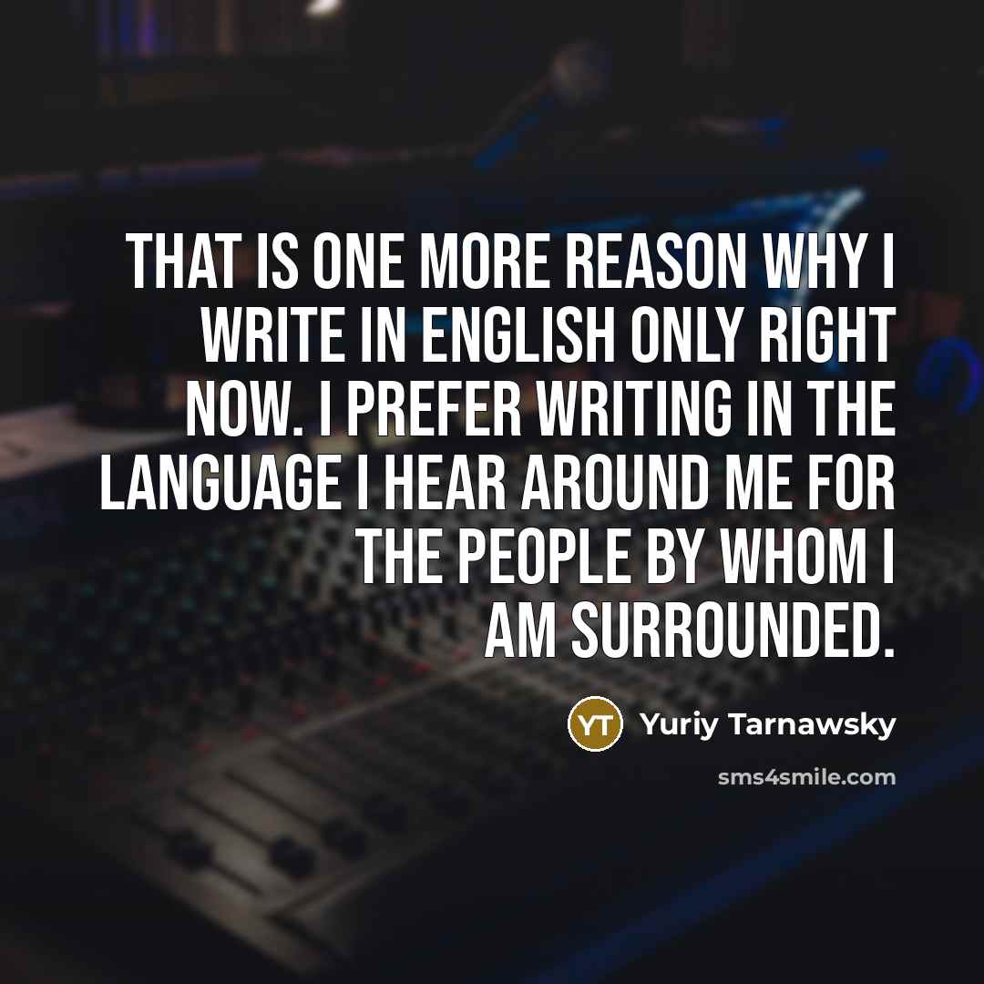 “That is one more reason why I write in English only right now. I prefer writing in the language I hear around me for the people by whom I am surrounded.” quote by Yuriy Tarnawsky