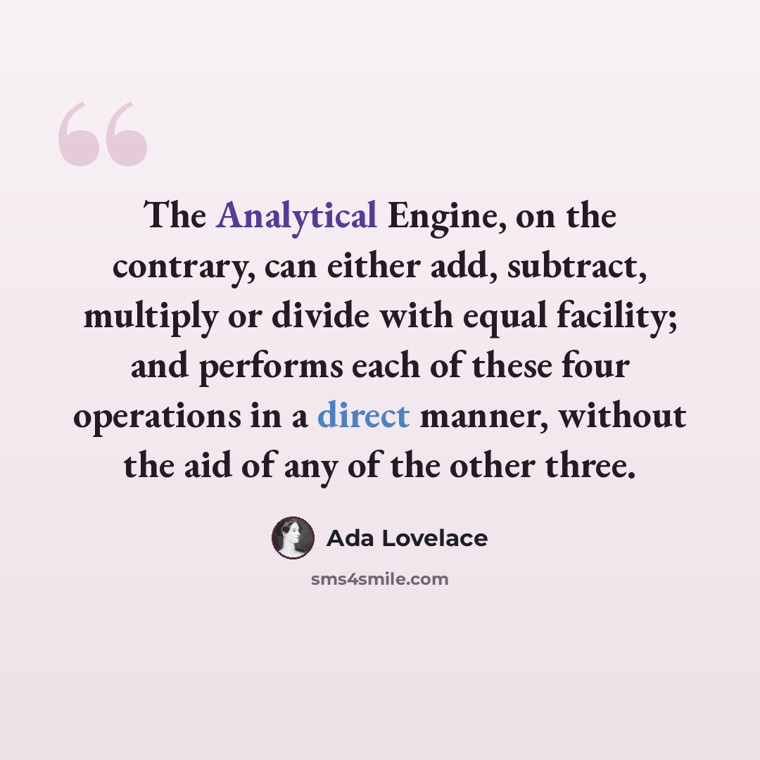 “The Analytical Engine, on the contrary, can either add, subtract, multiply or divide with equal facility; and performs each of these four operations in a direct manner, without the aid of any of the other three.” quote by Ada Lovelace