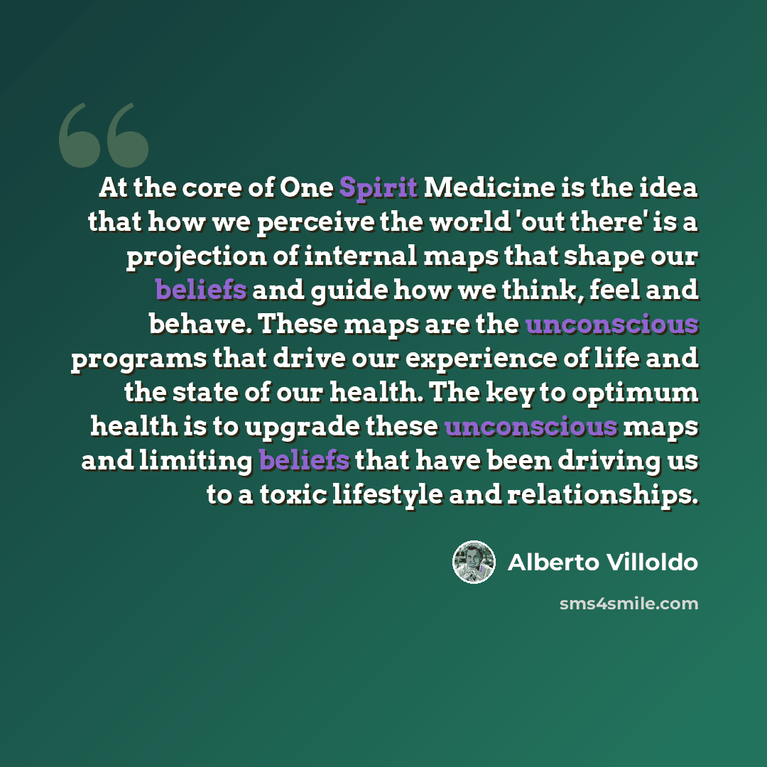 “At the core of One Spirit Medicine is the idea that how we perceive the world 'out there' is a projection of internal maps that shape our beliefs and guide how we think, feel and behave. These maps are the unconscious programs that drive our experience of life and the state of our health. The key…” quote by Alberto Villoldo