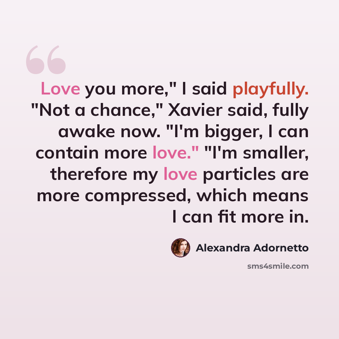 “Love you more," I said playfully. "Not a chance," Xavier said, fully awake now. "I'm bigger, I can contain more love." "I'm smaller, therefore my love particles are more compressed, which means I can fit more in.” quote by Alexandra Adornetto