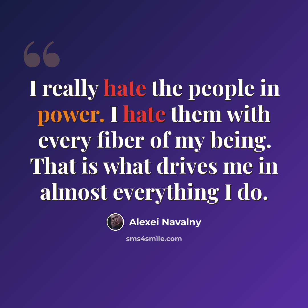 “I really hate the people in power. I hate them with every fiber of my being. That is what drives me in almost everything I do.” quote by Alexei Navalny