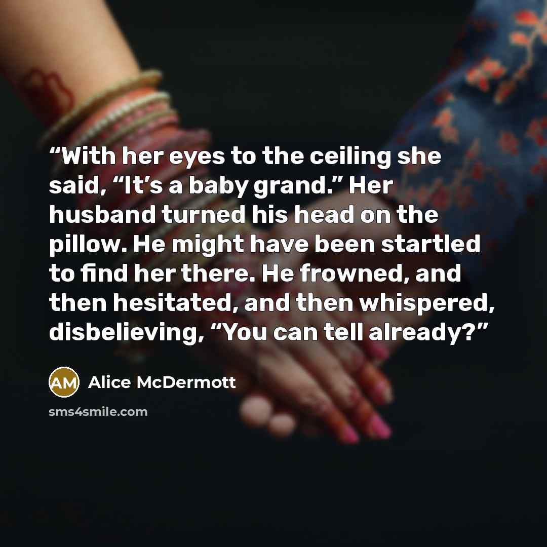 “With her eyes to the ceiling she said, “It’s a baby grand.” Her husband turned his head on the pillow. He might have been startled to find her there. He frowned, and then hesitated, and then whispered, disbelieving, “You can tell already?” quote by Alice McDermott
