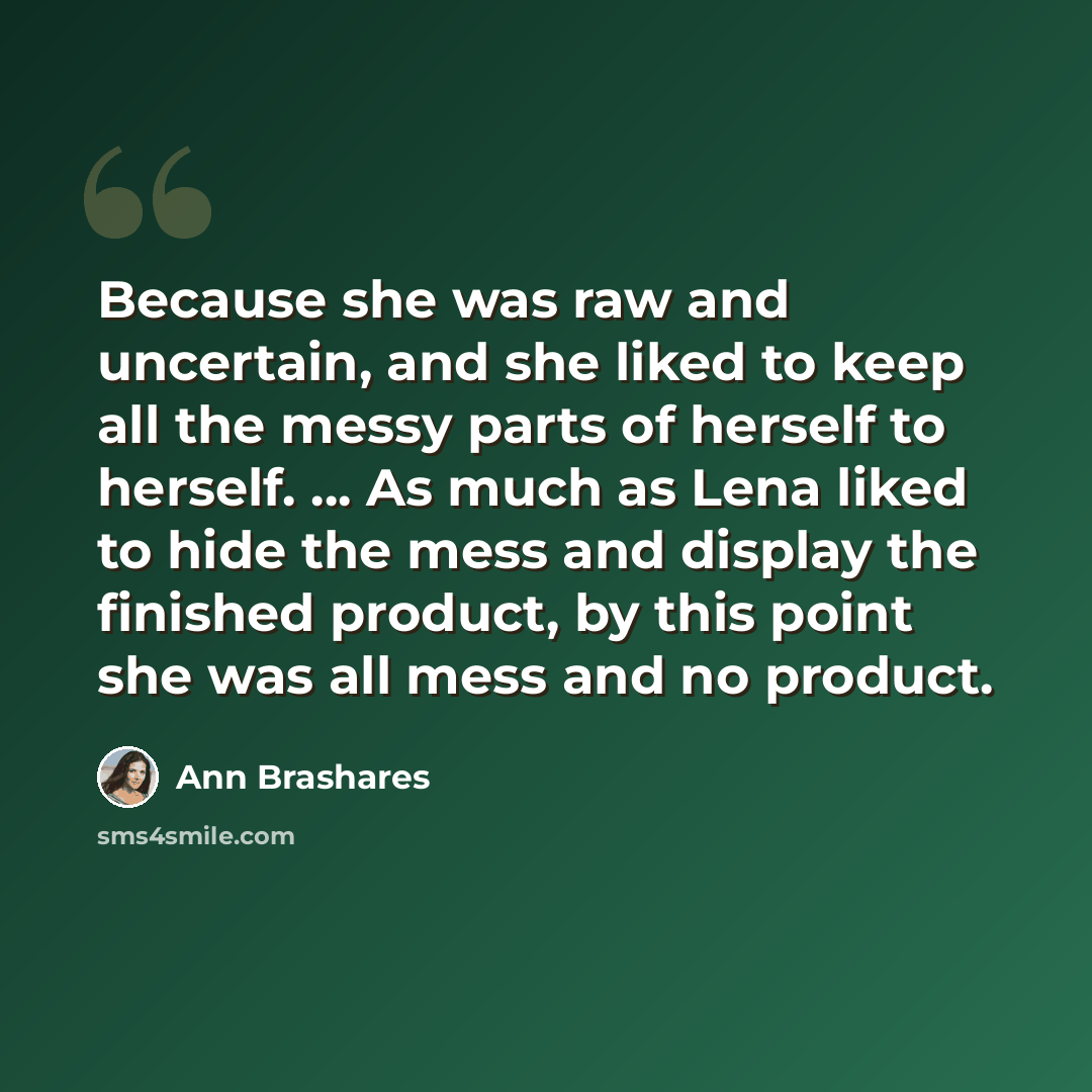 “Because she was raw and uncertain, and she liked to keep all the messy parts of herself to herself. ... As much as Lena liked to hide the mess and display the finished product, by this point she was all mess and no product.” quote by Ann Brashares