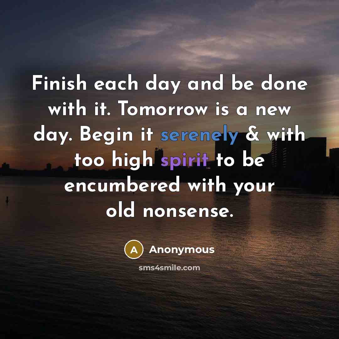 “Finish each day and be done with it. Tomorrow is a new day. Begin it serenely & with too high spirit to be encumbered with your old nonsense.” quote by Anonymous