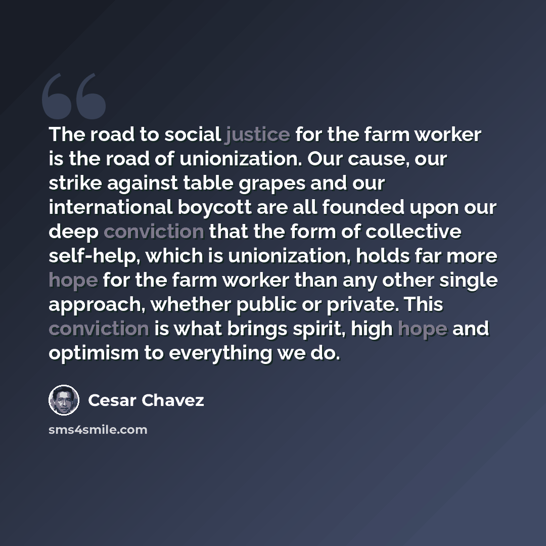 “The road to social justice for the farm worker is the road of unionization. Our cause, our strike against table grapes and our international boycott are all founded upon our deep conviction that the form of collective self-help, which is unionization, holds far more hope for the farm worker than…” quote by Cesar Chavez