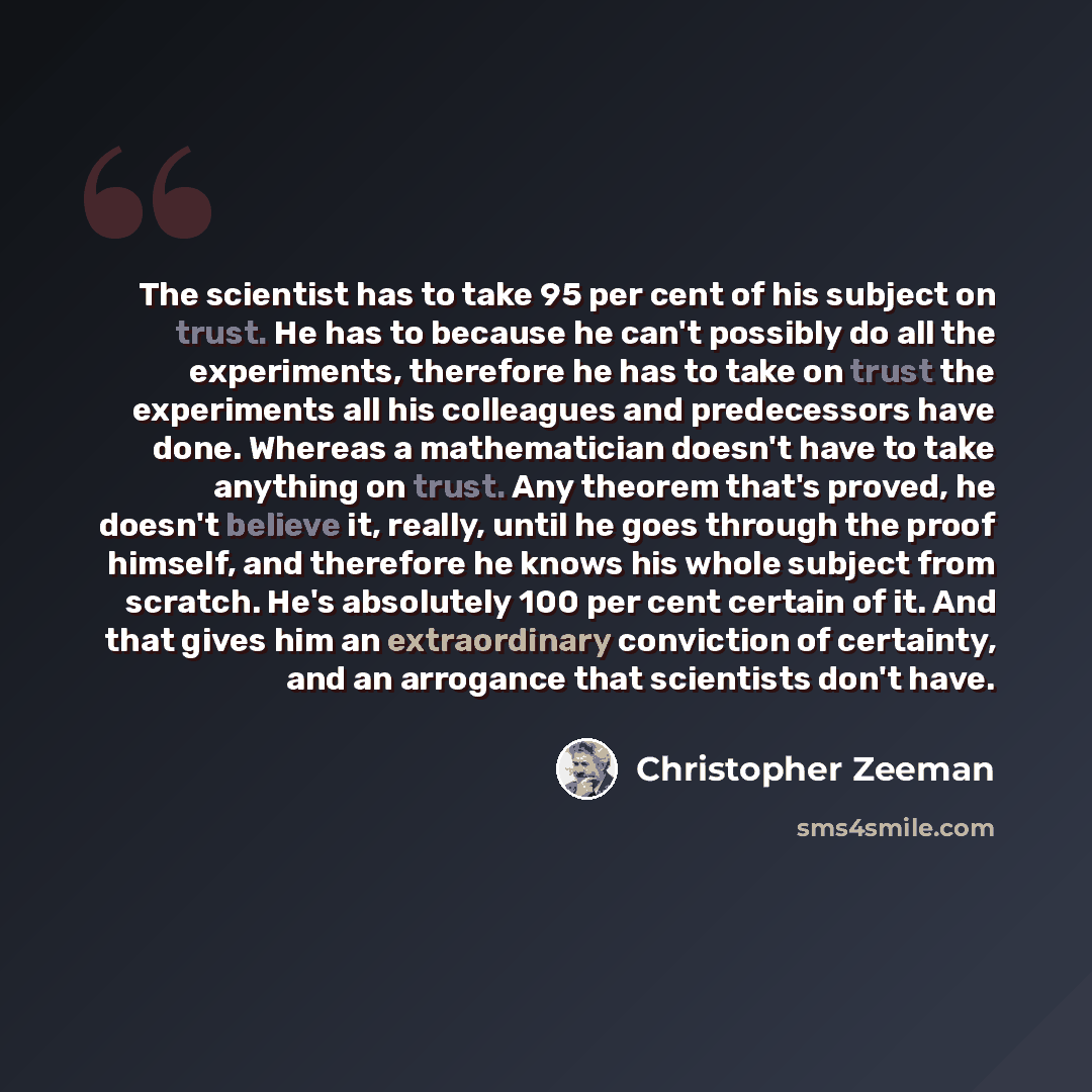 “The scientist has to take 95 per cent of his subject on trust. He has to because he can't possibly do all the experiments, therefore he has to take on trust the experiments all his colleagues and predecessors have done. Whereas a mathematician doesn't have to take anything on trust. Any theorem…” quote by Christopher Zeeman