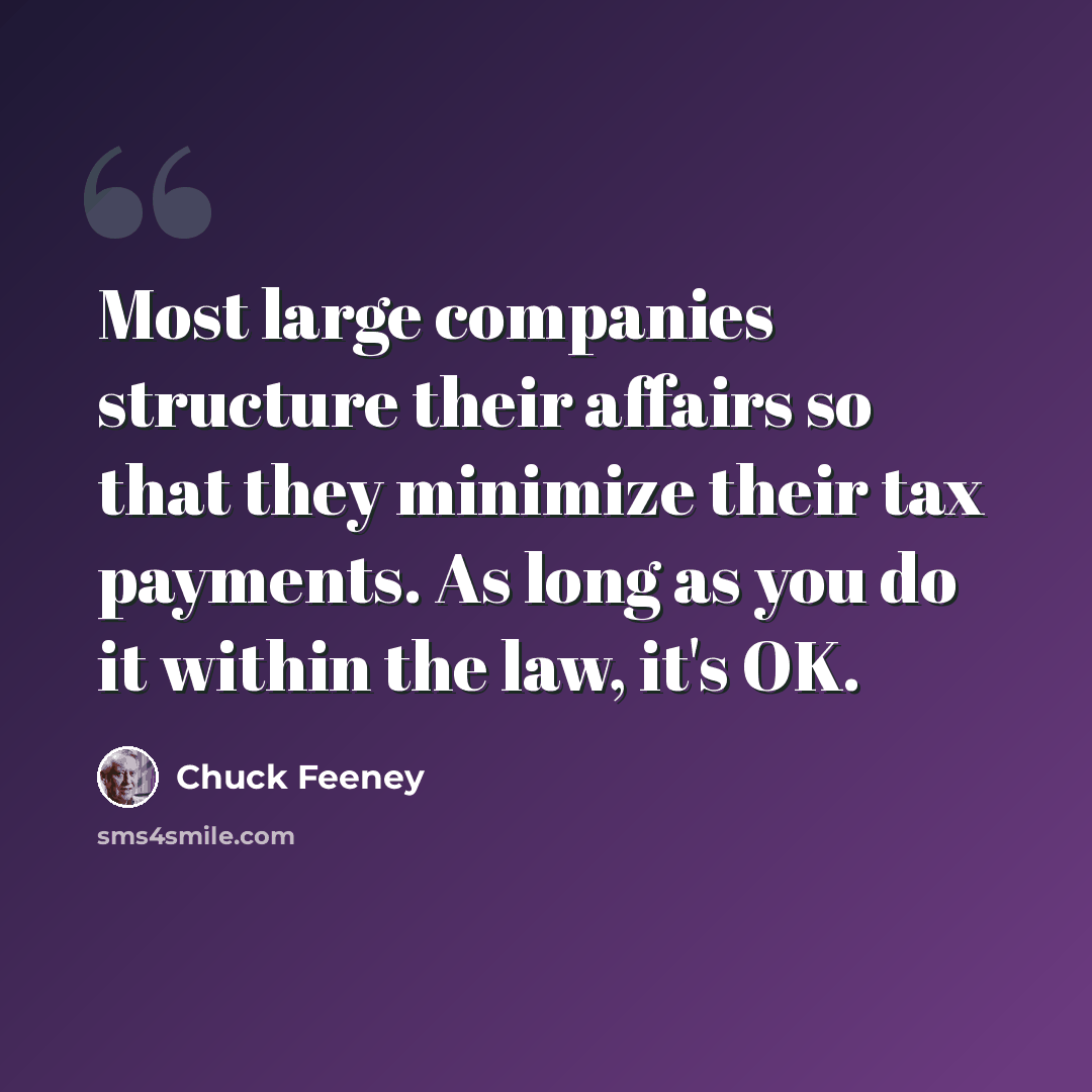 “Most large companies structure their affairs so that they minimize their tax payments. As long as you do it within the law, it's OK.” quote by Chuck Feeney