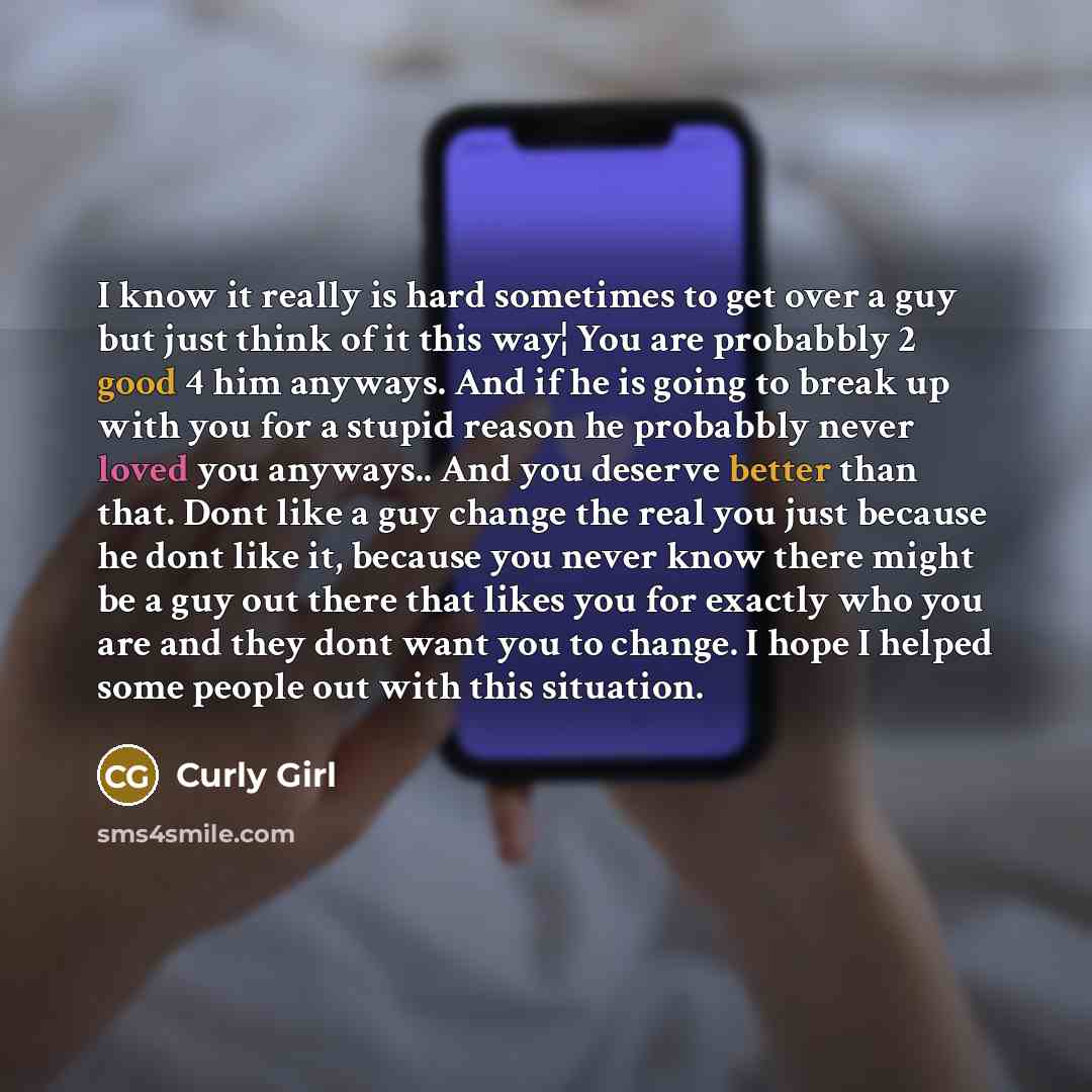 “I know it really is hard sometimes to get over a guy but just think of it this way¦ You are probabbly 2 good 4 him anyways. And if he is going to break up with you for a stupid reason he probabbly never loved you anyways.. And you deserve better than that. Dont like a guy change the real you just…” quote by Curly Girl