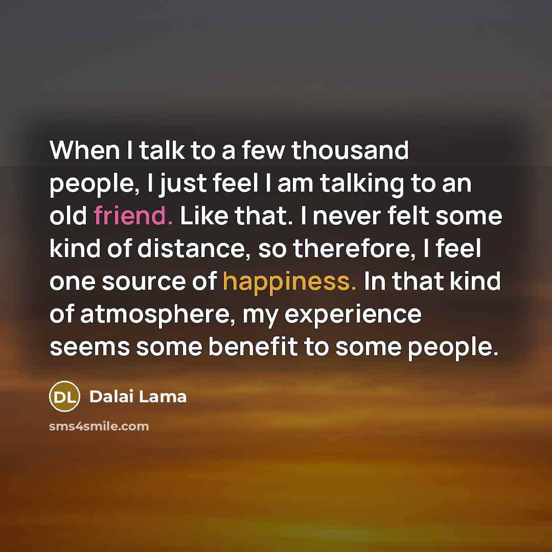 “When I talk to a few thousand people, I just feel I am talking to an old friend. Like that. I never felt some kind of distance, so therefore, I feel one source of happiness. In that kind of atmosphere, my experience seems some benefit to some people.” quote by Dalai Lama