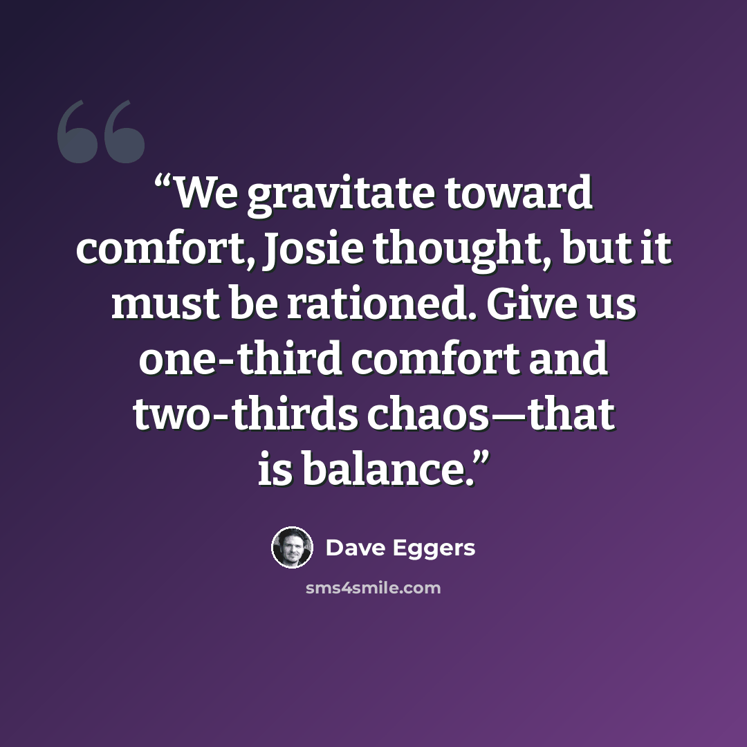 “We gravitate toward comfort, Josie thought, but it must be rationed. Give us one-third comfort and two-thirds chaos—that is balance.” quote by Dave Eggers