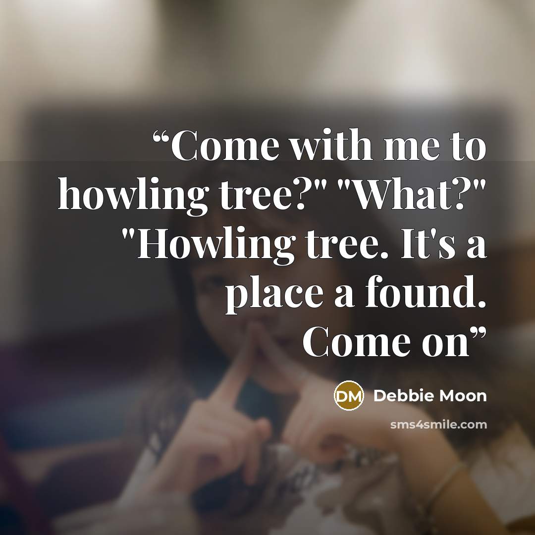 “Come with me to howling tree?" "What?" "Howling tree. It's a place a found. Come on” quote by Debbie Moon