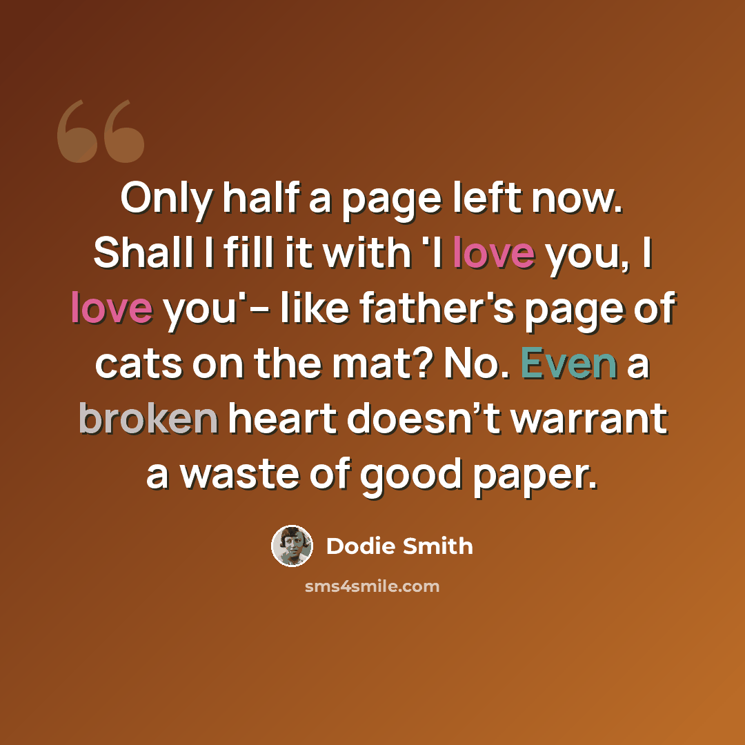“Only half a page left now. Shall I fill it with 'I love you, I love you'-- like father's page of cats on the mat? No. Even a broken heart doesn't warrant a waste of good paper.” quote by Dodie Smith