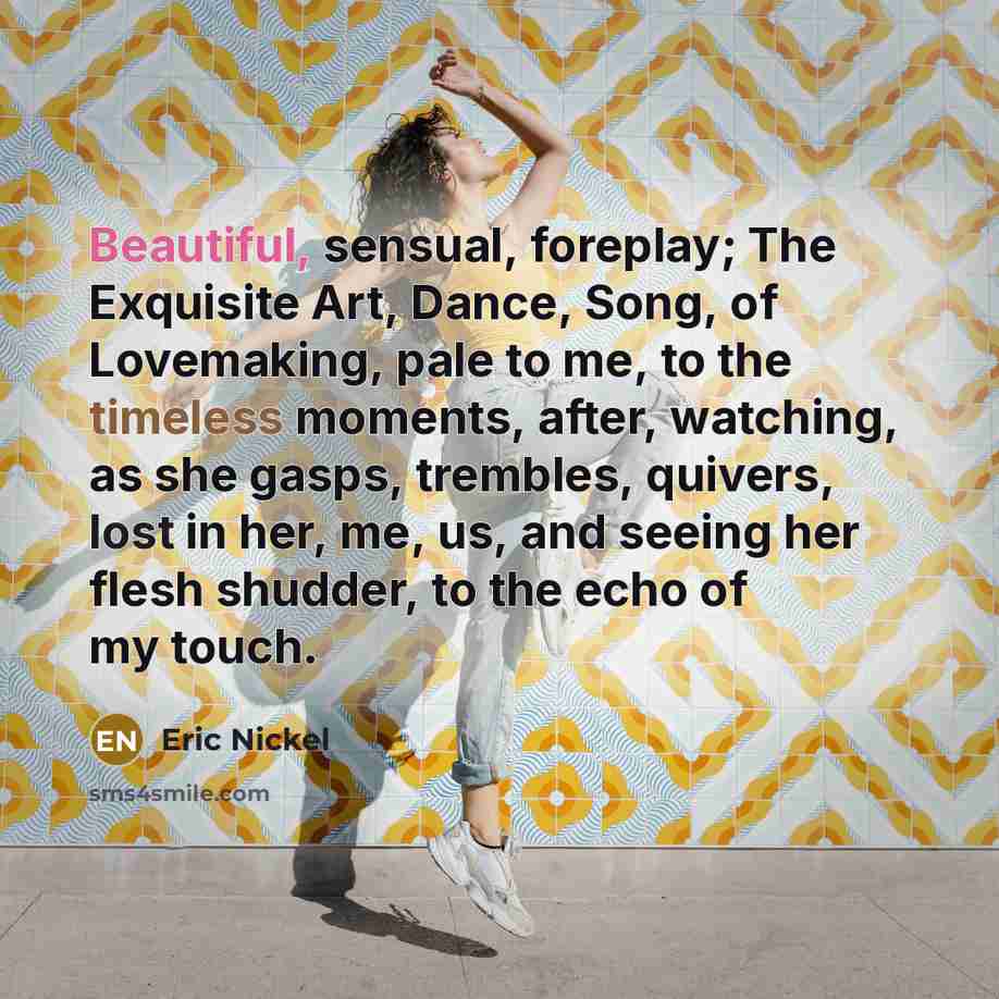“Beautiful, sensual, foreplay; The Exquisite Art, Dance, Song, of Lovemaking, pale to me, to the timeless moments, after, watching, as she gasps, trembles, quivers, lost in her, me, us, and seeing her flesh shudder, to the echo of my touch.” quote by Eric Nickel