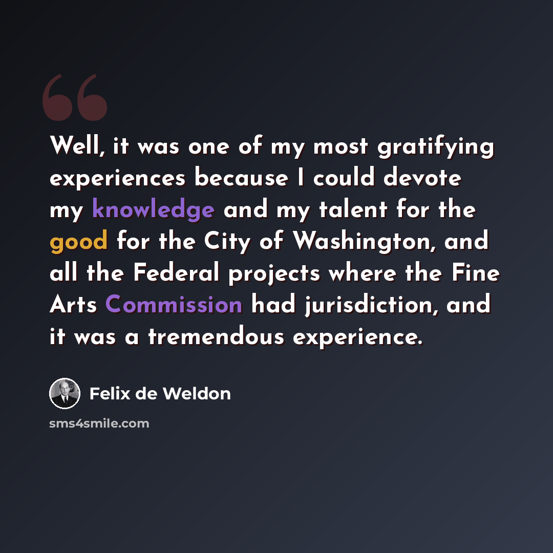 “Well, it was one of my most gratifying experiences because I could devote my knowledge and my talent for the good for the City of Washington, and all the Federal projects where the Fine Arts Commission had jurisdiction, and it was a tremendous experience.” quote by Felix de Weldon