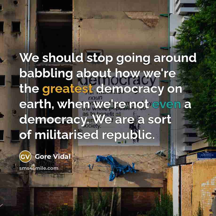 “We should stop going around babbling about how we're the greatest democracy on earth, when we're not even a democracy. We are a sort of militarised republic.” quote by Gore Vidal