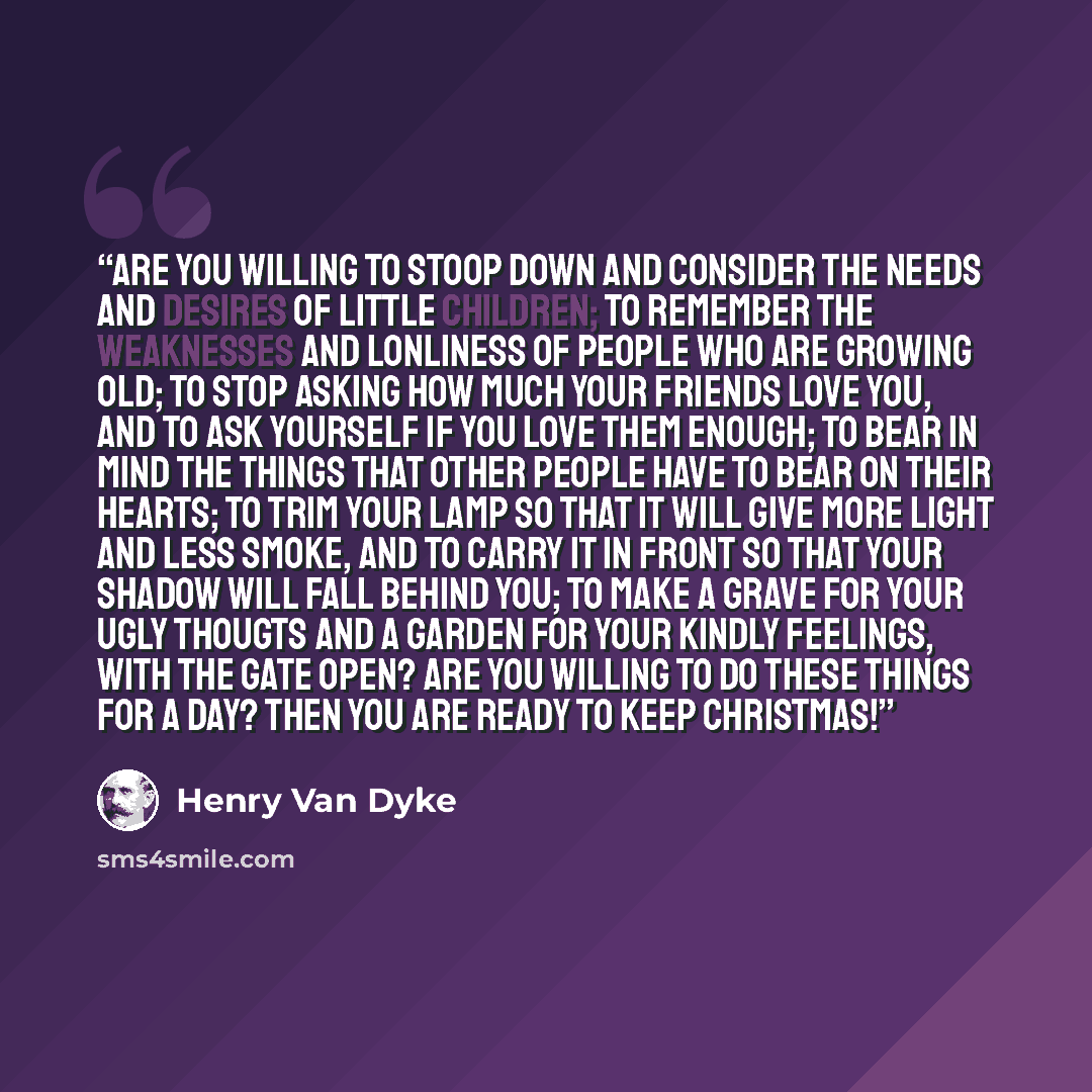 “Are you willing to stoop down and consider the needs and desires of little children; to remember the weaknesses and lonliness of people who are growing old; to stop asking how much your friends love you, and to ask yourself if you love them enough; to bear in mind the things that other people have…” quote by Henry Van Dyke