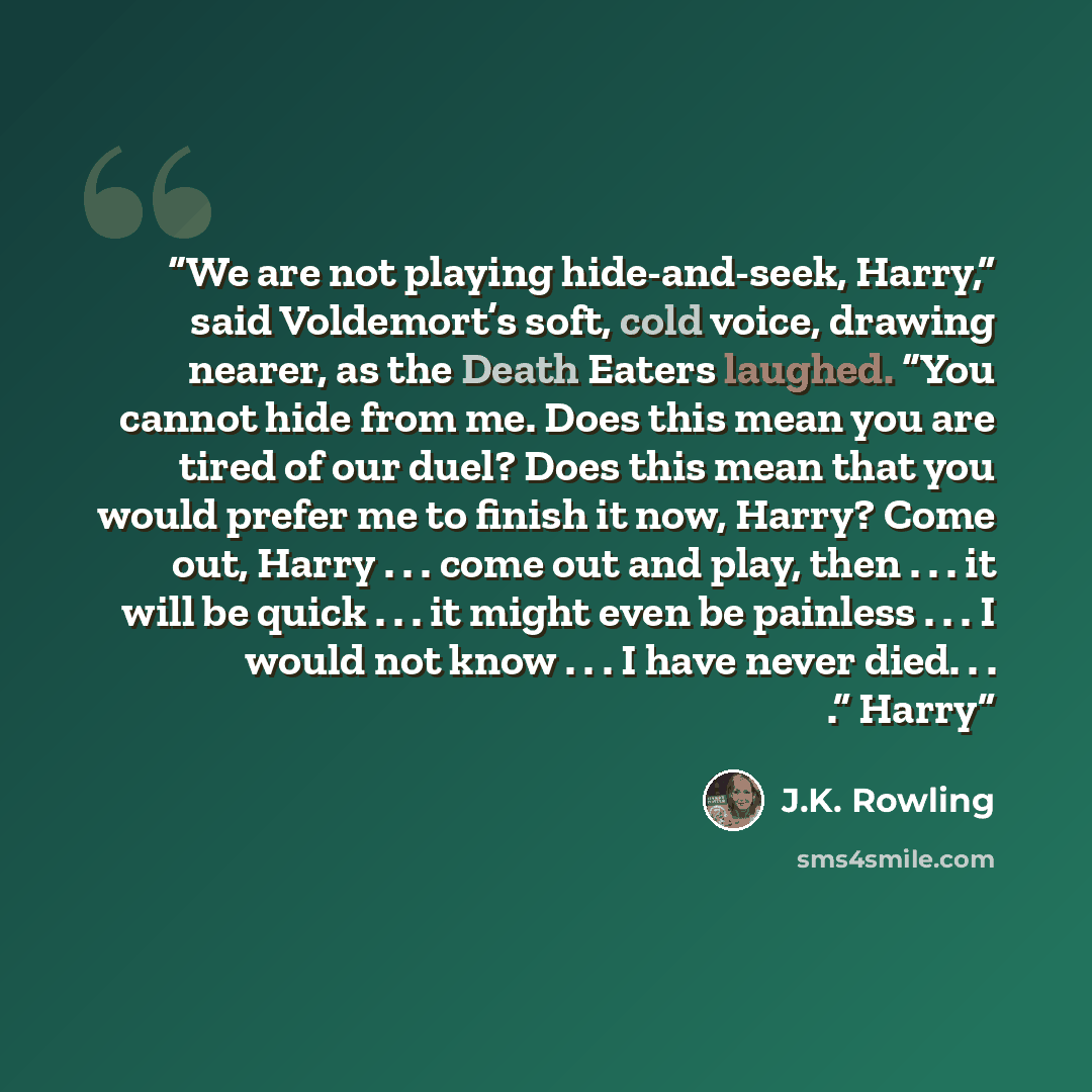 “We are not playing hide-and-seek, Harry,” said Voldemort’s soft, cold voice, drawing nearer, as the Death Eaters laughed. “You cannot hide from me. Does this mean you are tired of our duel? Does this mean that you would prefer me to finish it now, Harry? Come out, Harry . . . come out and play…” quote by J.K. Rowling