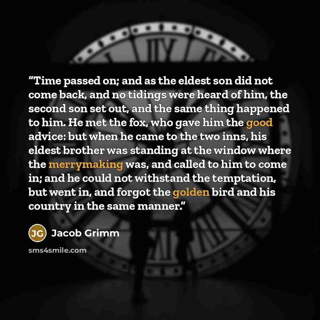 “Time passed on; and as the eldest son did not come back, and no tidings were heard of him, the second son set out, and the same thing happened to him. He met the fox, who gave him the good advice: but when he came to the two inns, his eldest brother was standing at the window where the merrymaking…” quote by Jacob Grimm