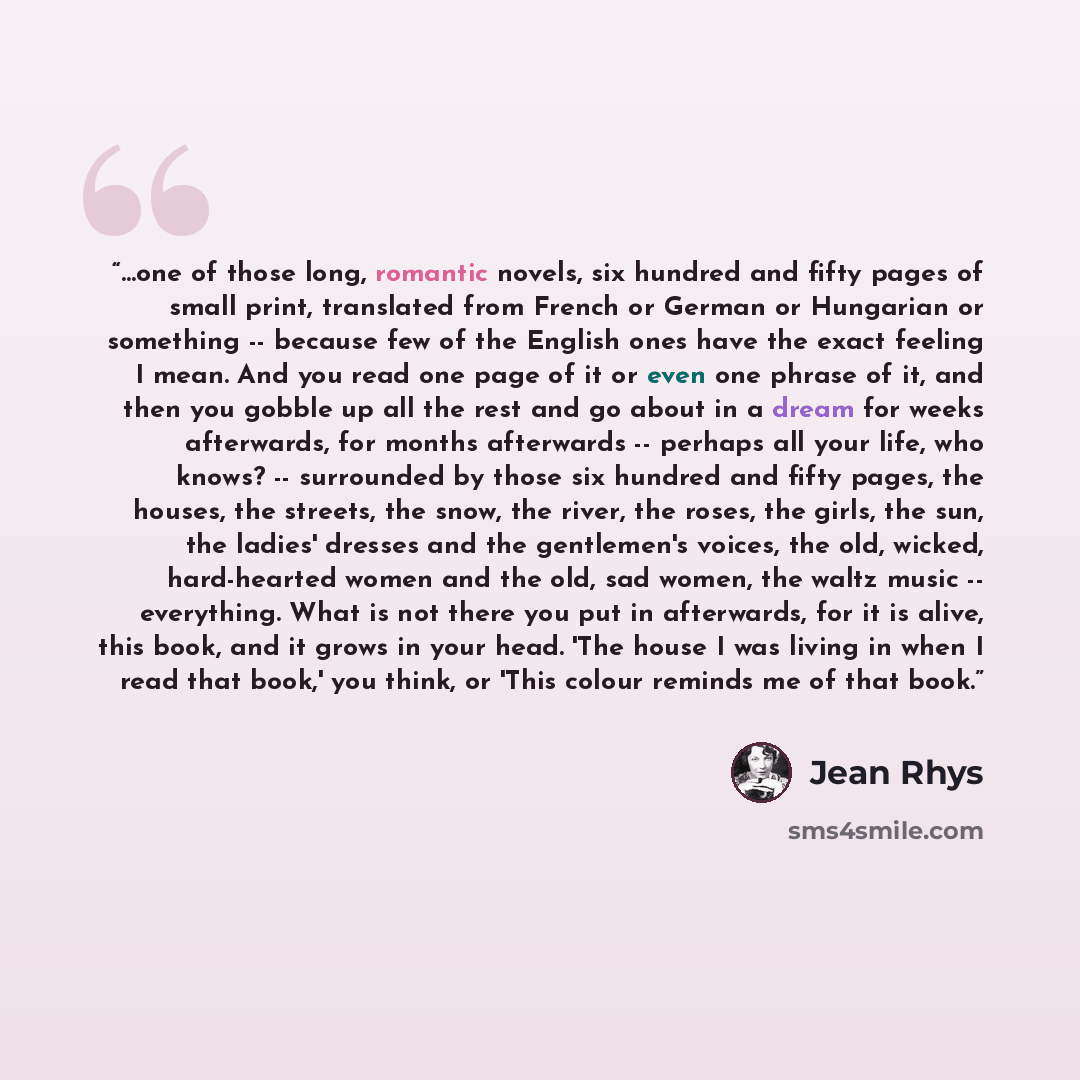 “…one of those long, romantic novels, six hundred and fifty pages of small print, translated from French or German or Hungarian or something -- because few of the English ones have the exact feeling I mean. And you read one page of it or even one phrase of it, and then you gobble up all the rest…” quote by Jean Rhys