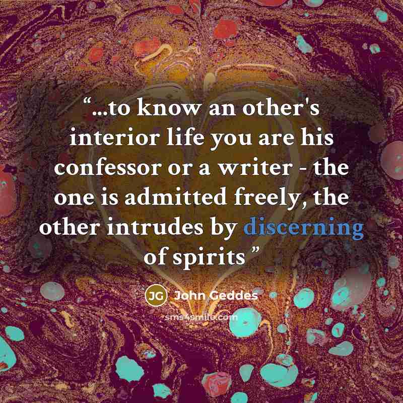 “...to know an other's interior life you are his confessor or a writer - the one is admitted freely, the other intrudes by discerning of spirits” quote by John Geddes