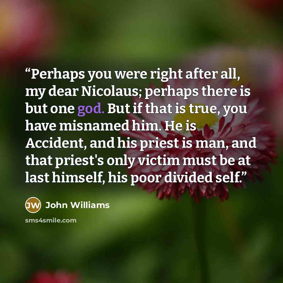 “Perhaps you were right after all, my dear Nicolaus; perhaps there is but one god. But if that is true, you have misnamed him. He is Accident, and his priest is man, and that priest's only victim must be at last himself, his poor divided self.” quote by John Williams
