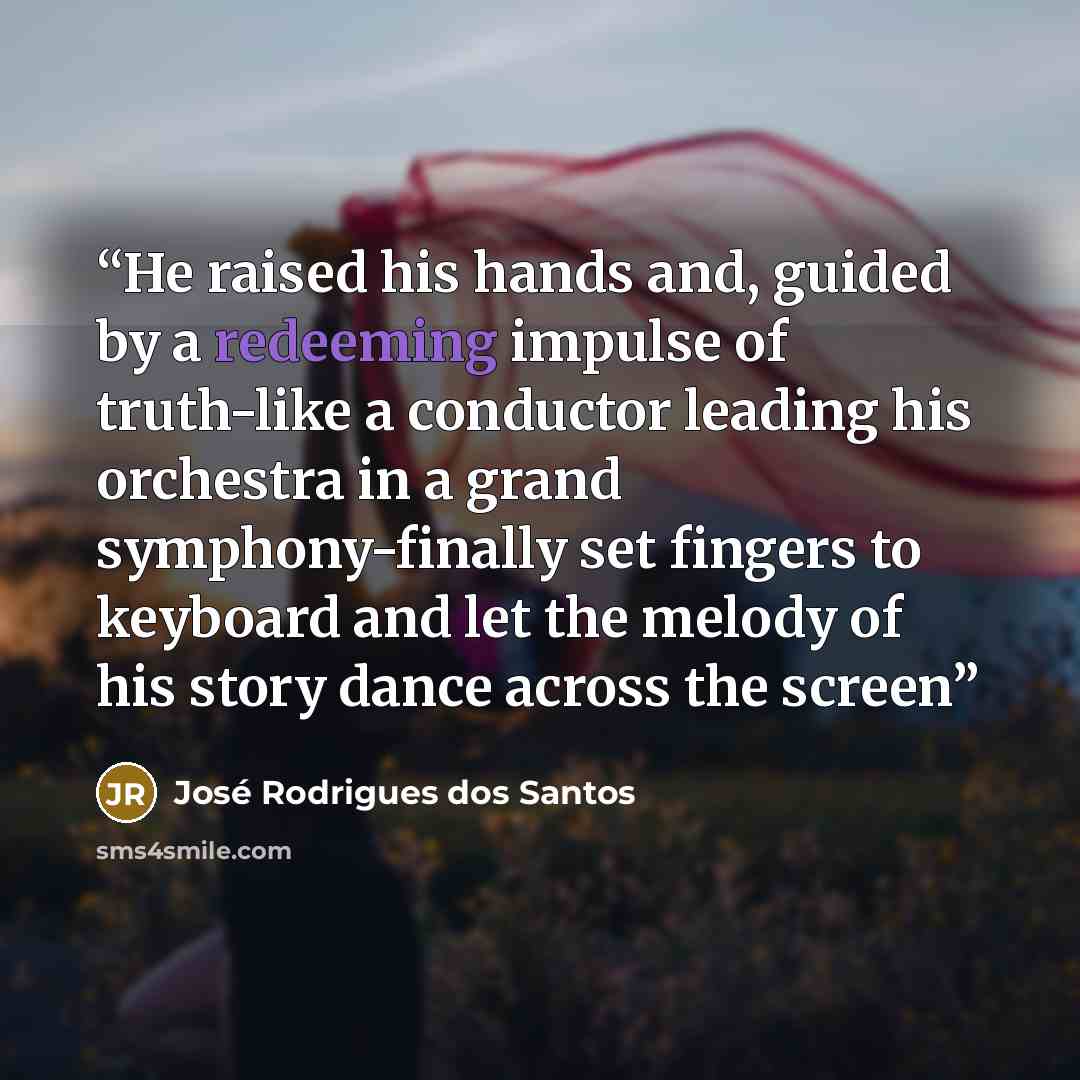 “He raised his hands and, guided by a redeeming impulse of truth-like a conductor leading his orchestra in a grand symphony-finally set fingers to keyboard and let the melody of his story dance across the screen” quote by José Rodrigues dos Santos