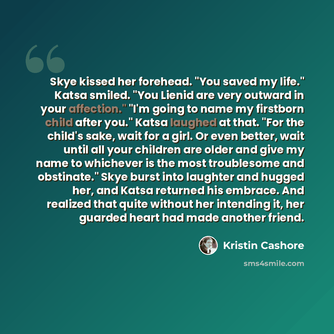 “Skye kissed her forehead. "You saved my life." Katsa smiled. "You Lienid are very outward in your affection." "I'm going to name my firstborn child after you." Katsa laughed at that. "For the child's sake, wait for a girl. Or even better, wait until all your children are older and give my name to…” quote by Kristin Cashore