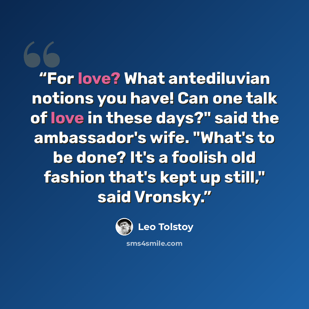 “For love? What antediluvian notions you have! Can one talk of love in these days?" said the ambassador's wife. "What's to be done? It's a foolish old fashion that's kept up still," said Vronsky.” quote by Leo Tolstoy