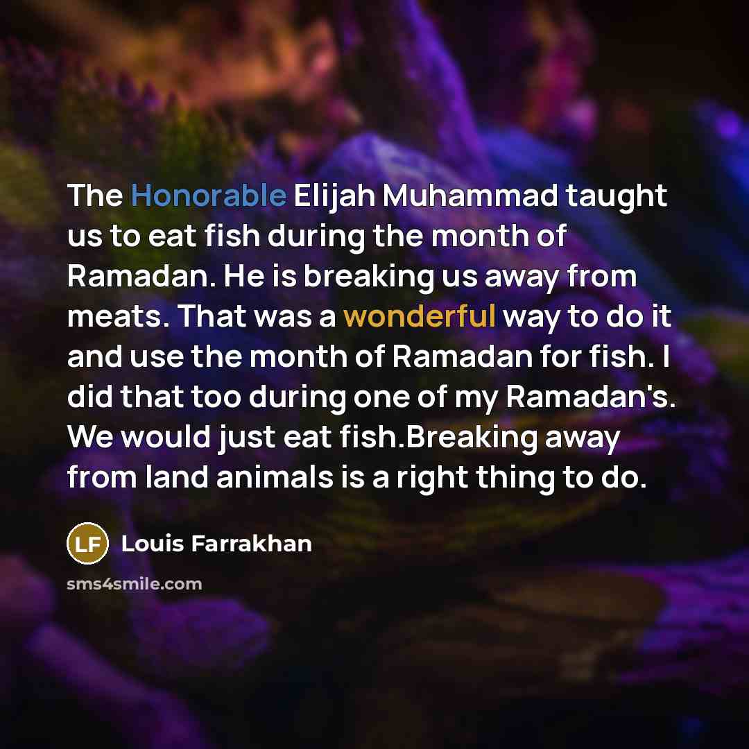 “The Honorable Elijah Muhammad taught us to eat fish during the month of Ramadan. He is breaking us away from meats. That was a wonderful way to do it and use the month of Ramadan for fish. I did that too during one of my Ramadan's. We would just eat fish.Breaking away from land animals is a right…” quote by Louis Farrakhan