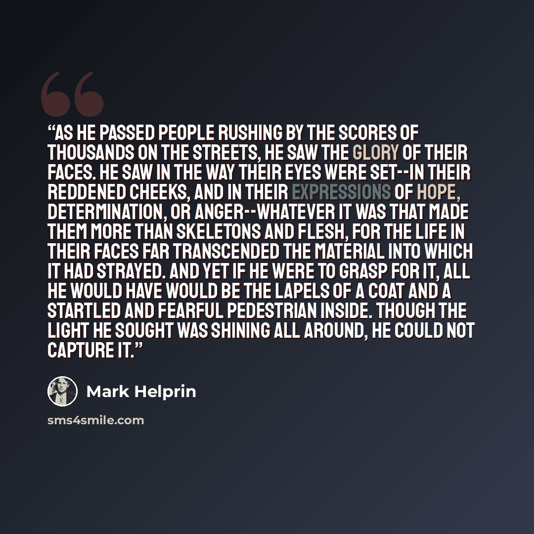 “As he passed people rushing by the scores of thousands on the streets, he saw the glory of their faces. He saw in the way their eyes were set--in their reddened cheeks, and in their expressions of hope, determination, or anger--whatever it was that made them more than skeletons and flesh, for the…” quote by Mark Helprin