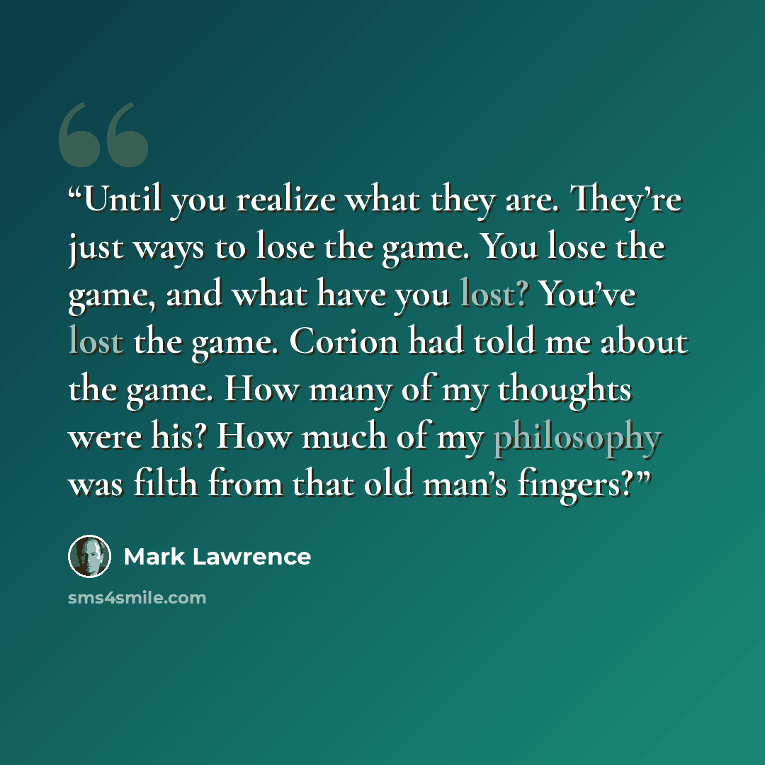 “Until you realize what they are. They’re just ways to lose the game. You lose the game, and what have you lost? You’ve lost the game. Corion had told me about the game. How many of my thoughts were his? How much of my philosophy was filth from that old man’s fingers?” quote by Mark Lawrence