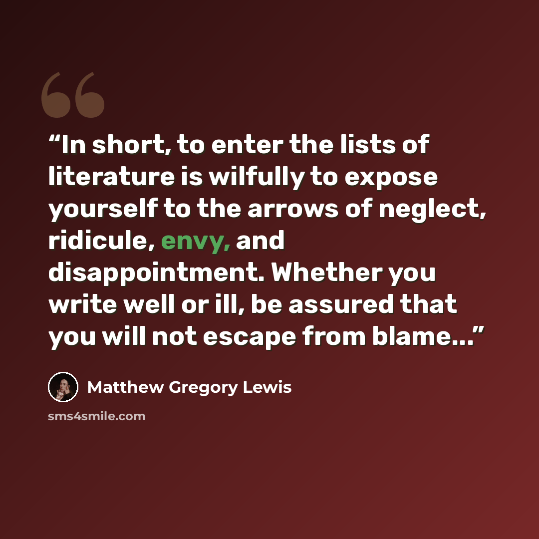“In short, to enter the lists of literature is wilfully to expose yourself to the arrows of neglect, ridicule, envy, and disappointment. Whether you write well or ill, be assured that you will not escape from blame...” quote by Matthew Gregory Lewis