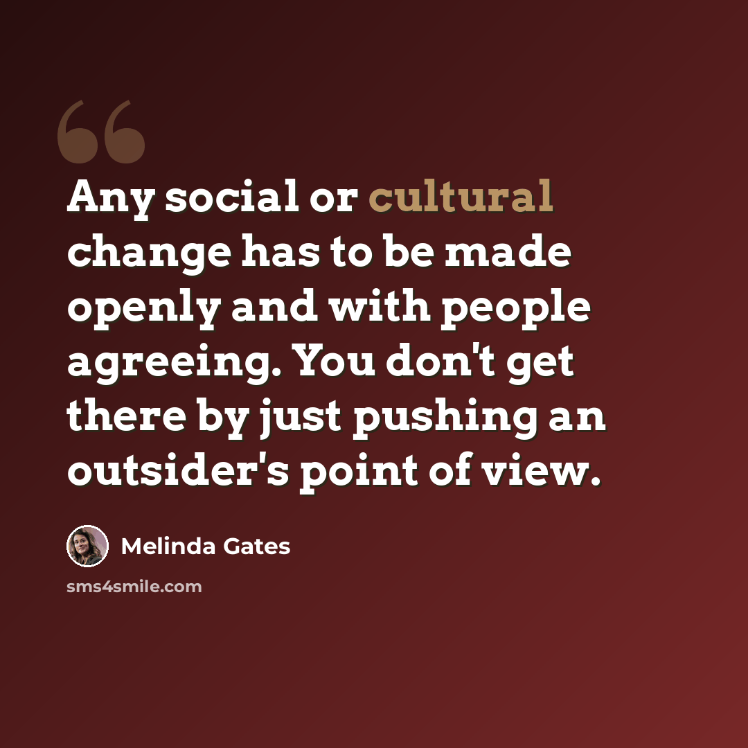 “Any social or cultural change has to be made openly and with people agreeing. You don't get there by just pushing an outsider's point of view.” quote by Melinda Gates