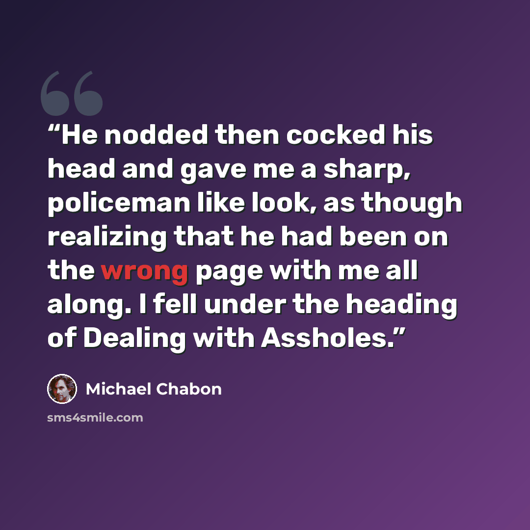 “He nodded then cocked his head and gave me a sharp, policeman like look, as though realizing that he had been on the wrong page with me all along. I fell under the heading of Dealing with Assholes.” quote by Michael Chabon