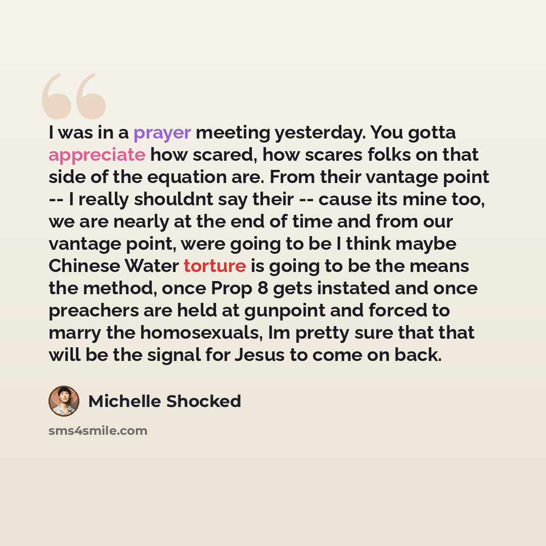 “I was in a prayer meeting yesterday. You gotta appreciate how scared, how scares folks on that side of the equation are. From their vantage point -- I really shouldnt say their -- cause its mine too, we are nearly at the end of time and from our vantage point, were going to be I think maybe…” quote by Michelle Shocked