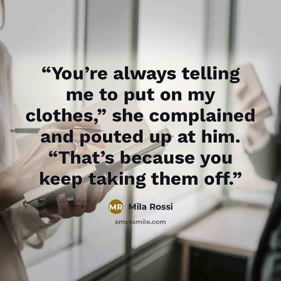 “You’re always telling me to put on my clothes,” she complained and pouted up at him. “That’s because you keep taking them off.” quote by Mila Rossi