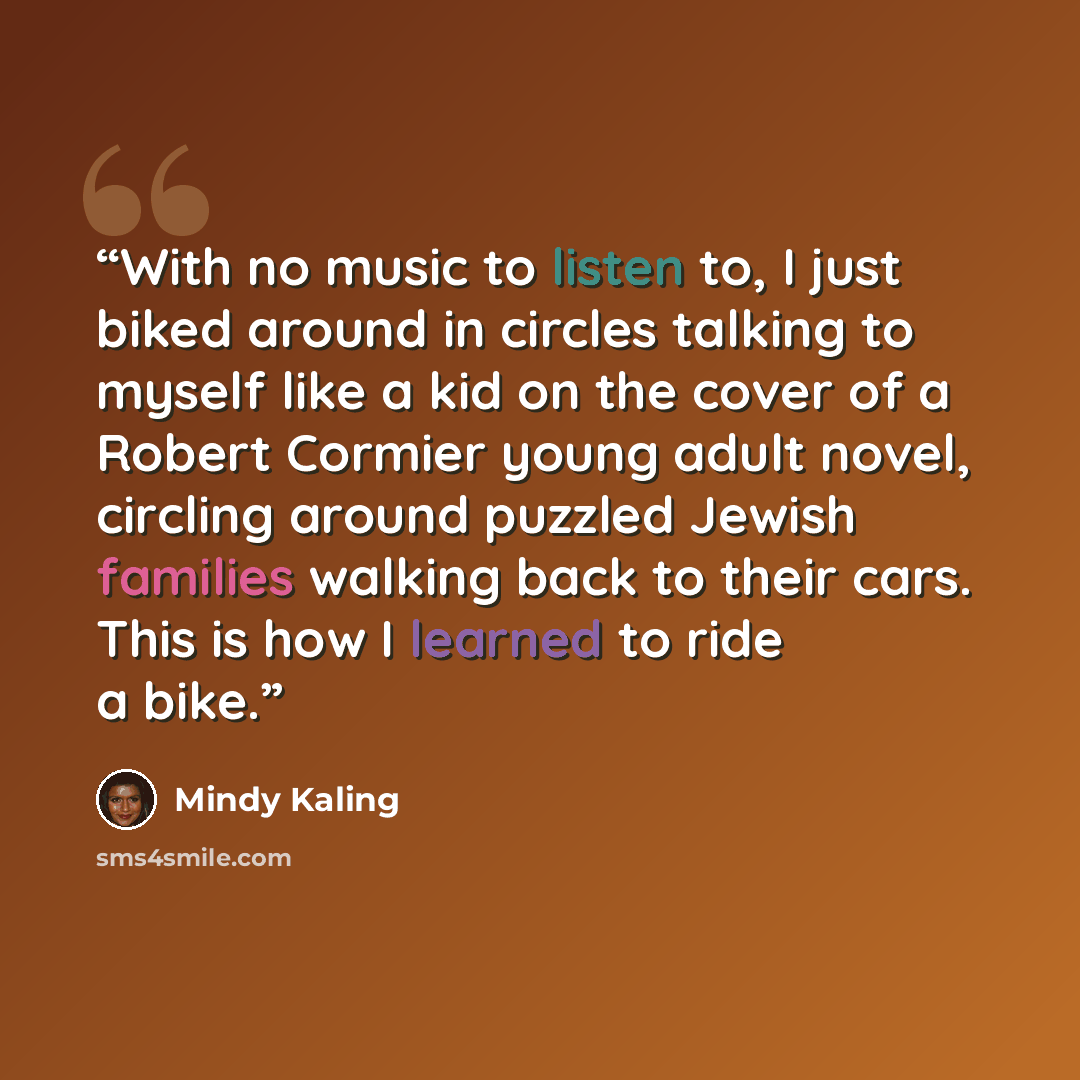 “With no music to listen to, I just biked around in circles talking to myself like a kid on the cover of a Robert Cormier young adult novel, circling around puzzled Jewish families walking back to their cars. This is how I learned to ride a bike.” quote by Mindy Kaling