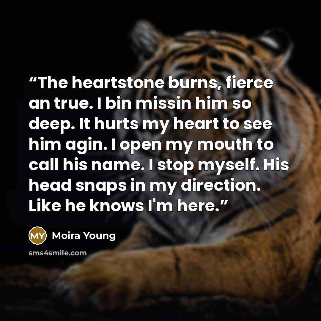 “The heartstone burns, fierce an true. I bin missin him so deep. It hurts my heart to see him agin. I open my mouth to call his name. I stop myself. His head snaps in my direction. Like he knows I'm here.” quote by Moira Young