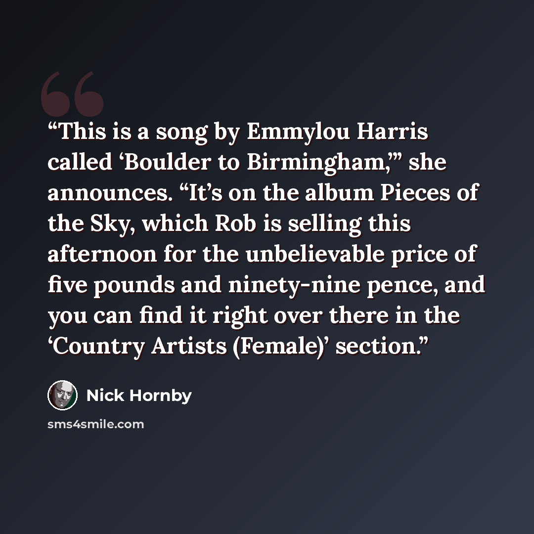 “This is a song by Emmylou Harris called ‘Boulder to Birmingham,’” she announces. “It’s on the album Pieces of the Sky, which Rob is selling this afternoon for the unbelievable price of five pounds and ninety-nine pence, and you can find it right over there in the ‘Country Artists (Female)’ section.” quote by Nick Hornby