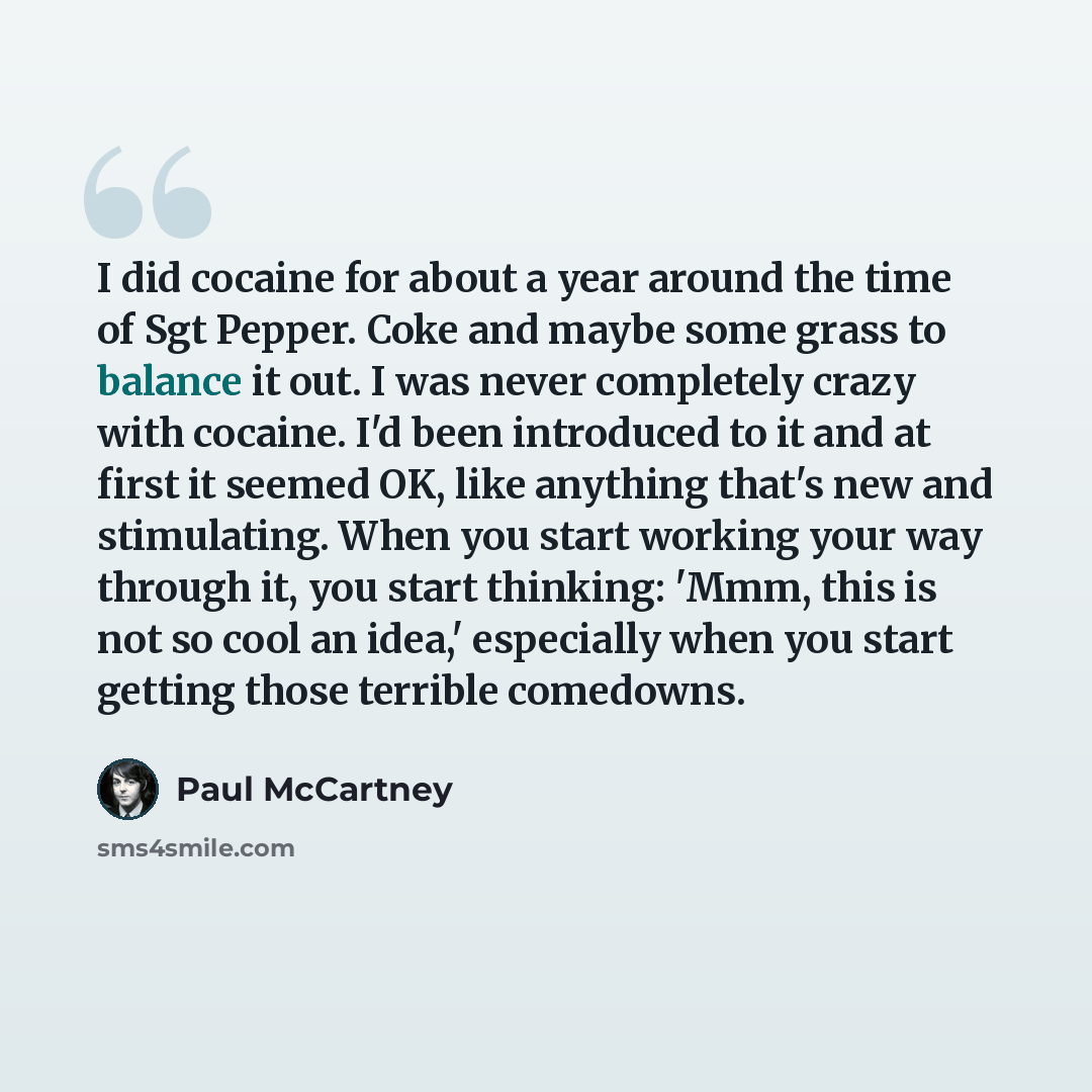 “I did cocaine for about a year around the time of Sgt Pepper. Coke and maybe some grass to balance it out. I was never completely crazy with cocaine. I'd been introduced to it and at first it seemed OK, like anything that's new and stimulating. When you start working your way through it, you start…” quote by Paul McCartney